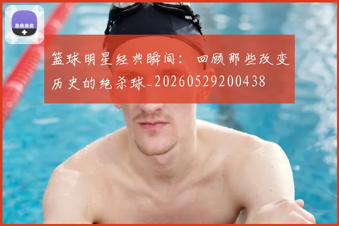 篮球明星经典瞬间：回顾那些改变历史的绝杀球_20260529200438