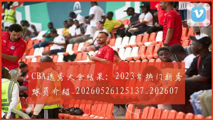 CBA选秀大会结果：2023年热门新秀球员介绍_20260526125137_20260702163737