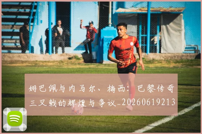 姆巴佩与内马尔、梅西：巴黎传奇三叉戟的辉煌与争议_20260619213317