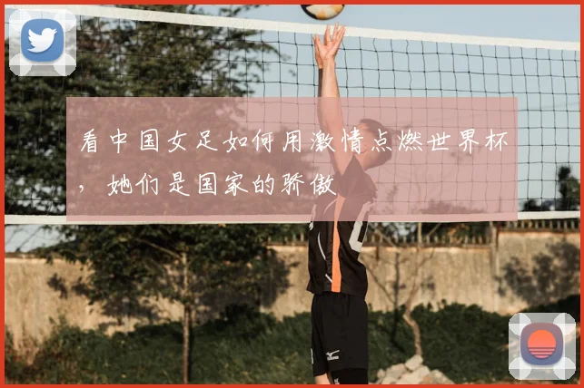 看中国女足如何用激情点燃世界杯，她们是国家的骄傲