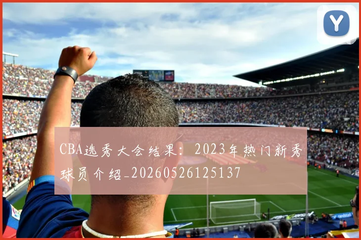 CBA选秀大会结果：2023年热门新秀球员介绍_20260526125137
