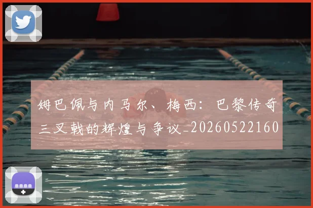 姆巴佩与内马尔、梅西：巴黎传奇三叉戟的辉煌与争议_20260522160530