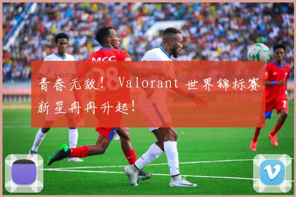 青春无敌！ Valorant 世界锦标赛新星冉冉升起！