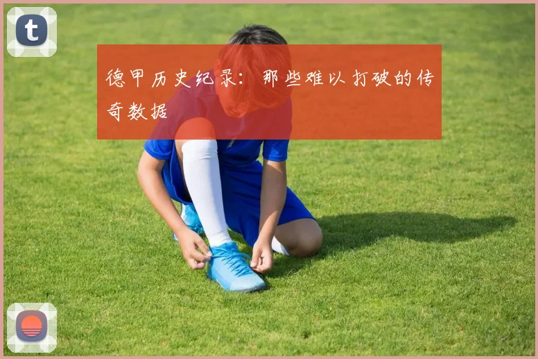 德甲历史纪录:那些难以打破的传奇数据
