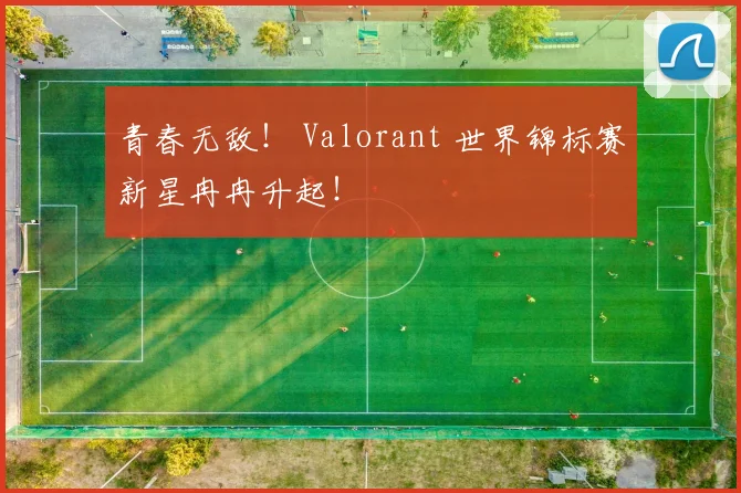 青春无敌！ Valorant 世界锦标赛新星冉冉升起！