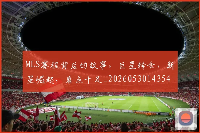 MLS赛程背后的故事,巨星转会,新星崛起,看点十足_20260530143543