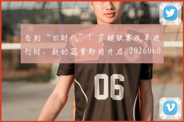 告别“旧时代”！苏超联赛改革进行时，新的篇章即将开启_20260602212842_20260704175336