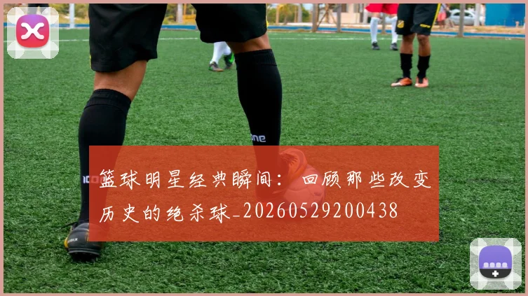 篮球明星经典瞬间：回顾那些改变历史的绝杀球_20260529200438