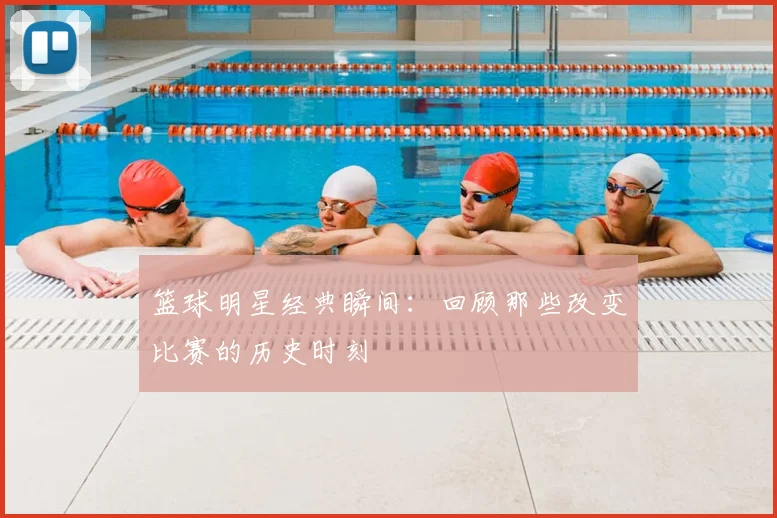 篮球明星经典瞬间：回顾那些改变比赛的历史时刻