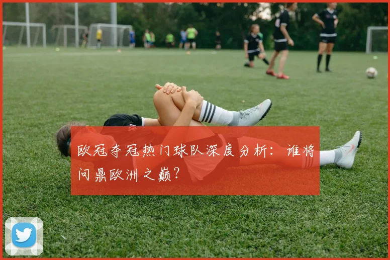 欧冠夺冠热门球队深度分析：谁将问鼎欧洲之巅？