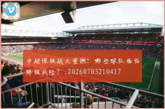 中超保级战火重燃：哪些球队面临降级风险？_20260703210417