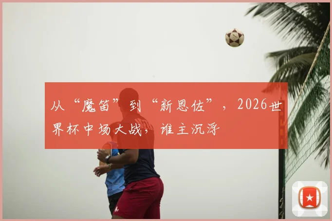 从“魔笛”到“新恩佐”,2026世界杯中场大战,谁主沉浮