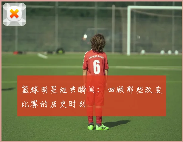 篮球明星经典瞬间：回顾那些改变比赛的历史时刻